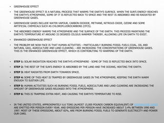 • GREENHOUSE EFFECT
• THE GREENHOUSE EFFECT IS A NATURAL PROCESS THAT WARMS THE EARTH’S SURFACE. WHEN THE SUN’S ENERGY REACHES
THE EARTH’S ATMOSPHERE, SOME OF IT IS REFLECTED BACK TO SPACE AND THE REST IS ABSORBED AND RE-RADIATED BY
GREENHOUSE GASES.
• GREENHOUSE GASES INCLUDE WATER VAPOUR, CARBON DIOXIDE, METHANE, NITROUS OXIDE, OZONE AND SOME
ARTIFICIAL CHEMICALS SUCH AS CHLOROFLUOROCARBONS (CFCS).
• THE ABSORBED ENERGY WARMS THE ATMOSPHERE AND THE SURFACE OF THE EARTH. THIS PROCESS MAINTAINS THE
EARTH’S TEMPERATURE AT AROUND 33 DEGREES CELSIUS WARMER THEREBY, ALLOWING LIFE ON EARTH TO EXIST.
• ENHANCED GREENHOUSE EFFECT
• THE PROBLEM WE NOW FACE IS THAT HUMAN ACTIVITIES – PARTICULARLY BURNING FOSSIL FUELS (COAL, OIL AND
NATURAL GAS), AGRICULTURE AND LAND CLEARING – ARE INCREASING THE CONCENTRATIONS OF GREENHOUSE GASES.
THIS IS THE ENHANCED GREENHOUSE EFFECT, WHICH IS CONTRIBUTING TO WARMING OF THE EARTH.
• STEP 1: SOLAR RADIATION REACHES THE EARTH'S ATMOSPHERE - SOME OF THIS IS REFLECTED BACK INTO SPACE.
• STEP 2: THE REST OF THE SUN'S ENERGY IS ABSORBED BY THE LAND AND THE OCEANS, HEATING THE EARTH.
• STEP 3: HEAT RADIATES FROM EARTH TOWARDS SPACE.
• STEP 4: SOME OF THIS HEAT IS TRAPPED BY GREENHOUSE GASES IN THE ATMOSPHERE, KEEPING THE EARTH WARM
ENOUGH TO SUSTAIN LIFE.
• STEP 5: HUMAN ACTIVITIES SUCH AS BURNING FOSSIL FUELS, AGRICULTURE AND LAND CLEARING ARE INCREASING THE
AMOUNT OF GREENHOUSE GASES RELEASED INTO THE ATMOSPHERE.
• STEP 6: THIS IS TRAPPING EXTRA HEAT, AND CAUSING THE EARTH'S TEMPERATURE TO RISE.
• IN THE UNITED STATES, APPROXIMATELY 6.6 TONS (ALMOST 15,000 POUNDS CARBON EQUIVALENT) OF GREENHOUSE GASES
ARE EMITTED PER PERSON EVERY YEAR. AND EMISSIONS PER PERSON HAVE INCREASED ABOUT 3.4% BETWEEN 1990 AND
1997. MOST OF THESE EMISSIONS, ABOUT 82%, ARE FROM BURNING FOSSIL FUELS TO GENERATE ELECTRICITY AND POWER
OUR CARS.
 