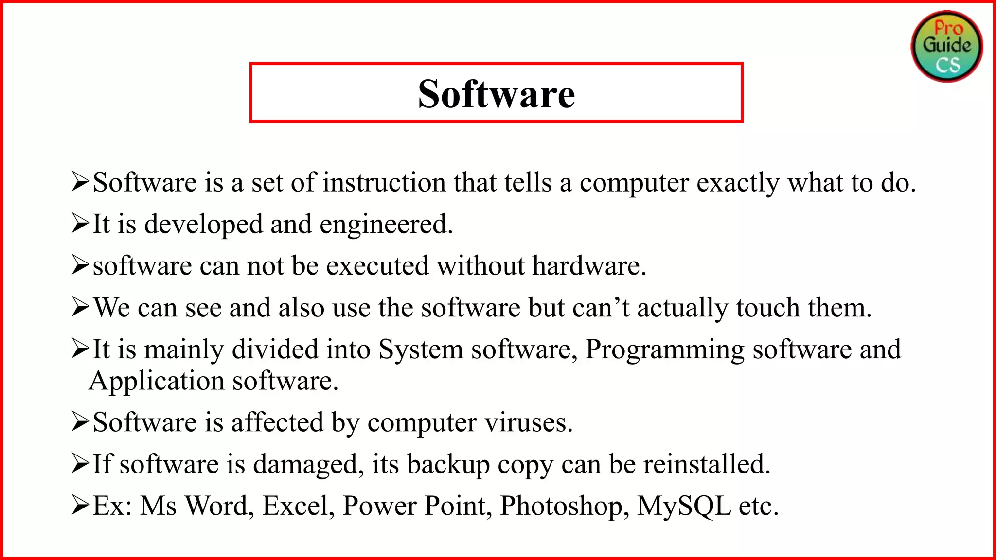 Software is a set of instruction that tells a computer exactly what to do.
It is developed and engineered.
software can not be executed without hardware.
We can see and also use the software but can’t actually touch them.
It is mainly divided into System software, Programming software and
Application software.
Software is affected by computer viruses.
If software is damaged, its backup copy can be reinstalled.
Ex: Ms Word, Excel, Power Point, Photoshop, MySQL etc.
Software
 