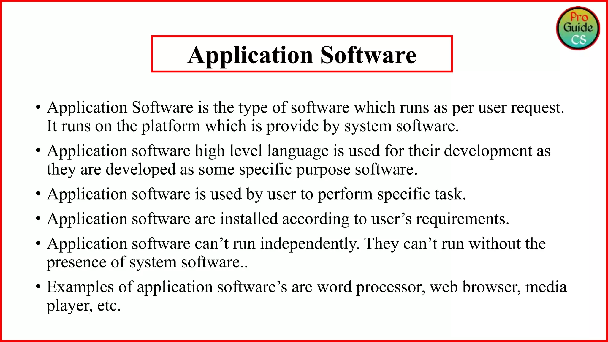 • Application Software is the type of software which runs as per user request.
It runs on the platform which is provide by system software.
• Application software high level language is used for their development as
they are developed as some specific purpose software.
• Application software is used by user to perform specific task.
• Application software are installed according to user’s requirements.
• Application software can’t run independently. They can’t run without the
presence of system software..
• Examples of application software’s are word processor, web browser, media
player, etc.
Application Software
 