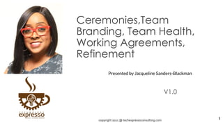 Ceremonies,Team
Branding, Team Health,
Working Agreements,
Refinement
V1.0
1
Presented by Jacqueline Sanders-Blackman
copyright 2021 @ techexpressoconsulting.com
 