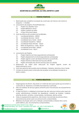 SECRETARIA DA JUVENTUDE, CULTURA, ESPORTE E LAZER
Secretaria da Juventude, Cultura, Esporte e Lazer - SEJUV
Avenida Paulo Bastos, 1481 - Centro – Irauçuba/CE, CEP: 62620 – 000 - CNPJ: 07.683.188/0001-69
sejuv@iraucuba.ce.gov.br www.iraucuba.ce.gov.br (88) 981645118
I. PONTOS POSITIVOS
1. Reativação dos conselhos municipais da Juventude, da Cultura e do Turismo e
Desporto – 11.03.2021.
2. Lançamento de projetos virtuais/Presenciais –
2.1 Projeto Vou desafiar você
2.2 Projeto Biblioteca virtual
2.3 Projeto cadastro do leitor
2.4 I Copa Virtual de Futebol
3. Inicio da reforma das quadras nas localidades:
3.1 Localidade Barreiras – SEDUC
3.2 Localidade Miranda – SEJUV
3.3 Localidade Saco Verde – SEJUV
3.4 Localidade Passarinho – SEDUC
3.5 Localidade Pedra Ferrada - SEJUV
3.6 Bairro da Esperança – sede – SEJUV
3.7 Localidade Santos Reis – SEDUC
3.8 Localidade Fumo – SEJUV
4. Lançamento de Projetos
4.1 Projeto Talentos da Casa (aguardando autorização)
4.2 Projeto Mapeamento Cultural (aguardando autorização)
4.3 Projeto Agente Jovem de Desenvolvimento Local (07.04)
4.4 Projeto Historias e Memorias de Irauçuba (20.05)
4.5 Projeto Aniversário dos 64 anos de Irauçuba (16 a 20.05)
5. Elaboração do edital para execução do Projeto Agente Jovem de
Desenvolvimento Local.
6. Início das reformas das quadras das localidades – Barreiras, Miranda e Saco Verde.
7. Compra do terreno para construção das quadras na localidade mandacaru e
bairro cruzeiro.
II. PONTOS NEGATIVOS
1. Organograma da SEJUV, não prevê um chefe de setor para ações que envolvem a
Juventude, Ex. Assessorar o Conselho Municipal da Juventude;
2. Não há auxiliares de serviços gerais suficiente para manutenção dos equipamentos
esportivos;
3. A sede da SEJUV e a Biblioteca Municipal não têm estrutura mínima para executar
ações administrativas (material de expediente, material de limpeza, cadeiras,
estantes de ferro, armários, computadores, ventiladores, dentre outros);
4. Todos os equipamentos esportivos, não tiveram manutenção da estrutura física
(durante4 anos) sendo assim sua estrutura está comprometida;
5. Biblioteca Municipal, está com o telhado comprometido e diversos itens como:
parte elétrica, piso, encanamentos comprometidos;
 