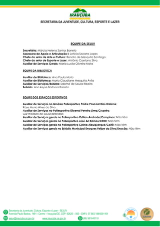 SECRETARIA DA JUVENTUDE, CULTURA, ESPORTE E LAZER
Secretaria da Juventude, Cultura, Esporte e Lazer - SEJUV
Avenida Paulo Bastos, 1481 - Centro – Irauçuba/CE, CEP: 62620 – 000 - CNPJ: 07.683.188/0001-69
sejuv@iraucuba.ce.gov.br www.iraucuba.ce.gov.br (88) 981645118
EQUIPE DA SEJUV
Secretária: Márcia Helena Santos Barreto
Assessora de Apoio e Articulação I: Leticia Socorro Lopes
Chefe do setor de Arte e Cultura: Renato de Mesquita Santiago
Chefe do setor de Esporte e Lazer: Antônio Caetano Silva
Auxiliar de Serviços Gerais: Maria Lucila Oliveira Mota
EQUIPE DA BIBLIOTECA
Auxiliar de Biblioteca: Ana Paula Mota
Auxiliar de Biblioteca: Maria Claudiane Mesquita Ávila
Auxiliar de Serviços/Bolsista: Salomé de Sousa Ribeiro
Bolsista: Ana keyse Barbosa Barreto
EQUIPE DOS ESPAÇOS ESPORTIVOS
Auxiliar de Serviços no Ginásio Poliesportivo Padre Pascoal Rios Osterne:
Rose Maria Alves da Silva
Auxiliar de Serviços no Poliesportivo Elioenai Pereira Lima/Cruzeiro:
Luiz Wedson de Sousa Brandão
Auxiliar de Serviços gerais no Poliesportivo Odilon Andrade/Campinas: Não têm
Auxiliar de Serviços gerais no Poliesportivo José Ari Ramos/CREII: Não têm
Auxiliar de Serviços gerais no Poliesportivo Celina Albuquerque/Coité: Não têm
Auxiliar de Serviços gerais no Estádio Municipal Enoques Felipe da Silva/Enocão: Não têm
 