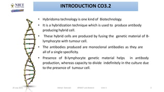 20 July 2021 Abhijit Debnath BP605T and Biotech Unit-3 3
• Hybridoma technology is one kind of Biotechnology.
• It is a hybridization technique which is used to produce antibody
producing hybrid cell.
• These hybrid cells are produced by fusing the genetic material of B-
lymphocyte with tumour cell.
• The antibodies produced are monoclonal antibodies as they are
all of a single specificity.
• Presence of B-lymphocyte genetic material helps in antibody
production, whereas capacity to divide indefinitely in the culture due
to the presence of tumour cell.
INTRODUCTION CO3.2
 