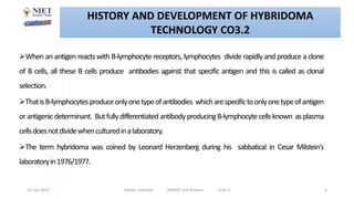 When an antigen reacts with B-lymphocyte receptors, lymphocytes divide rapidly and produce a clone
of B cells, all these B cells produce antibodies against that specific antigen and this is called as clonal
selection.
ThatisB-lymphocytesproduceonlyonetypeofantibodies whicharespecifictoonlyonetypeofantigen
orantigenicdeterminant. ButfullydifferentiatedantibodyproducingB-lymphocytecellsknown asplasma
cellsdoesnotdividewhenculturedinalaboratory.
The term hybridoma was coined by Leonard Herzenberg during his sabbatical in Cesar Milstein's
laboratoryin1976/1977.
20 July 2021 Abhijit Debnath BP605T and Biotech Unit-3 5
HISTORY AND DEVELOPMENT OF HYBRIDOMA
TECHNOLOGY CO3.2
 