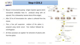 20 July 2021 Abhijit Debnath BP605T and Biotech Unit-3 6
• Mouse is immunized by giving antigen injection against which
monoclonal antibodies have to produced along with an
adjuvant. This is followed by booster doses of the antigen.
• After 72 hrs of immunization the spleen is collected from the
mouse.
• Then a free cell suspension medium of the spleen is
prepared using sterile serum free medium followed by
centrifugation.
• All these processes are applied for extraction of plasma cells
from the spleen.
Step-I CO3.2
 