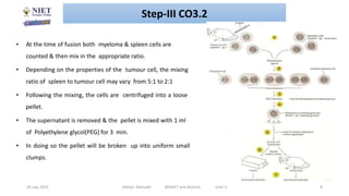 20 July 2021 Abhijit Debnath BP605T and Biotech Unit-3 8
• At the time of fusion both myeloma & spleen cells are
counted & then mix in the appropriate ratio.
• Depending on the properties of the tumour cell, the mixing
ratio of spleen to tumour cell may vary from 5:1 to 2:1
• Following the mixing, the cells are centrifuged into a loose
pellet.
• The supernatant is removed & the pellet is mixed with 1 ml
of Polyethylene glycol(PEG) for 3 min.
• In doing so the pellet will be broken up into uniform small
clumps.
Step-III CO3.2
 