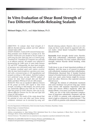 83
OBJECTIVE: To evaluate shear bond strength of 2
different fluoride-releasing sealants and their adhesive
remnant index (ARI).
STUDY DESIGN: A total of 105 extracted human max-
illary premolars were divided into 3 groups of 35. Slot
brackets (0.018-inch) were bonded to buccal surfaces of
teeth using Pro Seal, Opal Seal, and, as a control group,
Transbond XT. Transbond XT Composite was used only
as an adhesive material. All samples were subjected to
thermocycling for 5,000 cycles in water baths between
5°C and 55°C. Subsequently, the shear bond strengths
of specimens were determined under loads vertically at
0.5 mm/min crosshead speed until rupture occurred.
After the shear bond strength test, specimens were exam-
ined with a stereomicroscope at ×20 magnification and
grouped according to ARI analysis. Statistical analyses
were performed using one-way ANOVA analysis of
variance for shear bond strength data and Kruskal-
Wallis and Mann-Whitney U tests for ARI analysis.
RESULTS: There was no significant difference between
all the groups (p>0.05) with regard to shear bond
strength. According to ARI analyses, the control group
was statistically different from both the Pro Seal and
Opal Seal groups (p<0.05). However, there was no sig-
nificant difference between the Pro Seal and Opal Seal
groups for ARI analyses.
CONCLUSION: The results of this study showed that
the potential of caries and white spot lesions during
orthodontic treatment can be decreased by using new
fluoride-releasing sealants. However, this is an in vitro
study and these results should be supported with clin-
ical studies. (Anal Quant Cytopathol Histpathol
2021;43:83–89)
Keywords:  bond strength, dental caries, fluoride,
Opal Seal, orthodontia, orthodontic appliances,
orthodontic brackets, Pro Seal, sealant, shear bond
strength, sodium fluoride dental bonding, white
spot lesions.
Tooth decay is one of most important problems of
dentistry, and this issue is of concern to patients
with orthodontic treatment and their orthodontists.
Orthodontists theorized that if bonded brackets
instead of bonded bands in fixed orthodontic treat-
ment were used, caries lesions might be encoun-
tered less often. However, that expected outcome
did not occur.
Although the relation of orthodontic treatment
and caries incidence was proven long ago,1 initial
caries lesions still maintain importance because
white spot lesions (WSLs) negatively affect the
dental esthetic, even many years after treatment.2
WSLs are one of the most important complica-
tions of long-term orthodontic treatment, and the
rate of WSLs in patients with orthodontic treat-
ment is high as compared to control groups.2-4 The
rate of WSLs in patients with orthodontic treatment
Analytical and Quantitative Cytopathology and Histopathology®
0884-6812/21/4302-0083/$18.00/0 © Science Printers and Publishers, Inc.
Analytical and Quantitative Cytopathology and Histopathology®
In Vitro Evaluation of Shear Bond Strength of
Two Different Fluoride-Releasing Sealants
Mehmet Doğru, Ph.D., and Afşin Salman, Ph.D.
From the Department of Orthodontics, Dicle University Faculty of Dentistry, Diyarbakır, Turkey.
Mehmet Doğru is Assistant Professor.
Afşin Salman is Specialist Dentist.
Address correspondence to: Afşin Salman, Ph.D., Şehreküstü Street, No. 4, Duran Apartment, A Block, Floor: 1, Flat No. 1, 16190
Osmangazi, Bursa, Turkey (afsinsalman6@gmail.com).
Financial Disclosure:  The authors have no connection to any companies or products mentioned in this article.
 
