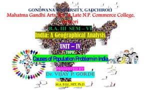 Gondwana University, Gadchiroli
Mahatma Gandhi Arts ,Sci., & Late N.P. Commerce College,
Armori
B.A. III SEM – VI
India: A Geographical Analysis
UNIT – IV
TOPIC
Causes of Population Problem in India
PRESENTED BY-
Dr. VIJAY P. GORDE
M.A. B.Ed., NET, Ph.D.
 