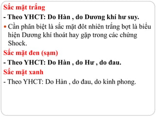 Sắc mặt trắng
- Theo YHCT: Do Hàn , do Dương khí hư suy.
 Cần phân biệt là sắc mặt đôt nhiên trắng bợt là biểu
hiện Dương khí thoát hay gặp trong các chứng
Shock.
Sắc mặt đen (sạm)
- Theo YHCT: Do Hàn , do Hư , do đau.
Sắc mặt xanh
- Theo YHCT: Do Hàn , do đau, do kinh phong.
 