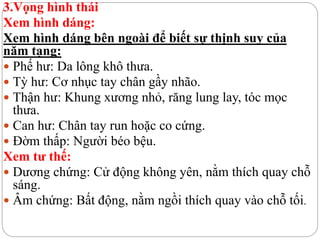 3.Vọng hình thái
Xem hình dáng:
Xem hình dáng bên ngoài để biết sự thịnh suy của
năm tạng:
 Phế hư: Da lông khô thưa.
 Tỳ hư: Cơ nhục tay chân gầy nhão.
 Thận hư: Khung xương nhỏ, răng lung lay, tóc mọc
thưa.
 Can hư: Chân tay run hoặc co cứng.
 Đờm thấp: Người béo bệu.
Xem tư thế:
 Dương chứng: Cử động không yên, nằm thích quay chỗ
sáng.
 Âm chứng: Bất động, nằm ngồi thích quay vào chỗ tối.
 