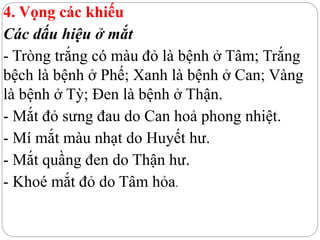 4. Vọng các khiếu
Các dấu hiệu ở mắt
- Tròng trắng có màu đỏ là bệnh ở Tâm; Trắng
bệch là bệnh ở Phế; Xanh là bệnh ở Can; Vàng
là bệnh ở Tỳ; Đen là bệnh ở Thận.
- Mắt đỏ sưng đau do Can hoả phong nhiệt.
- Mí mắt màu nhạt do Huyết hư.
- Mắt quầng đen do Thận hư.
- Khoé mắt đỏ do Tâm hỏa.
 