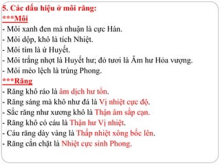 5. Các dấu hiệu ở môi răng:
***Môi
- Môi xanh đen mà nhuận là cực Hàn.
- Môi dộp, khô là tích Nhiệt.
- Môi tím là ứ Huyết.
- Môi trắng nhợt là Huyết hư; đỏ tươi là Âm hư Hỏa vượng.
- Môi méo lệch là trúng Phong.
***Răng
- Răng khô ráo là âm dịch hư tổn.
- Răng sáng mà khô như đá là Vị nhiệt cực độ.
- Sắc răng như xương khô là Thận âm sắp cạn.
- Răng khô có cáu là Thận hư Vị nhiệt.
- Cáu răng dày vàng là Thấp nhiệt xông bốc lên.
- Răng cắn chặt là Nhiệt cực sinh Phong.
 