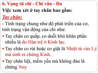 6. Vọng tứ chi - Chỉ văn - Da
Việc xem xét ở tay chân bao gồm:
Tay chân:
- Tình trạng chung như độ phát triển của cơ,
tình trạng vận động của chi như:
Tay chân co quắp, co duỗi khó khăn phần
nhiều là do Hàn trệ ở Kinh lạc.
Tay chân co rút hoặc co giật là Nhiệt tà vào Lý
mà sinh ra chứng Kinh.
Tay chân liệt, mềm yếu mà không đau là
chứng Nuy
 
