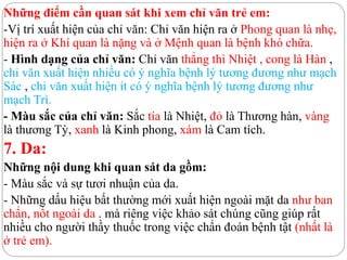 Những điểm cần quan sát khi xem chỉ văn trẻ em:
-Vị trí xuất hiện của chỉ văn: Chỉ văn hiện ra ở Phong quan là nhẹ,
hiện ra ở Khí quan là nặng và ở Mệnh quan là bệnh khó chữa.
- Hình dạng của chỉ văn: Chỉ văn thẳng thì Nhiệt , cong là Hàn ,
chỉ văn xuất hiện nhiều có ý nghĩa bệnh lý tương đương như mạch
Sác , chỉ văn xuất hiện ít có ý nghĩa bệnh lý tương đương như
mạch Trì.
- Màu sắc của chỉ văn: Sắc tía là Nhiệt, đỏ là Thương hàn, vàng
là thương Tỳ, xanh là Kinh phong, xám là Cam tích.
7. Da:
Những nội dung khi quan sát da gồm:
- Màu sắc và sự tươi nhuận của da.
- Những dấu hiệu bất thường mới xuất hiện ngoài mặt da như ban
chẩn, nốt ngoài da . mà riêng việc khảo sát chúng cũng giúp rất
nhiều cho người thầy thuốc trong việc chẩn đoán bệnh tật (nhất là
ở trẻ em).
 