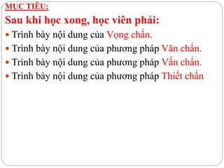 MỤC TIÊU:
Sau khi học xong, học viên phải:
 Trình bày nội dung của Vọng chẩn.
 Trình bày nội dung của phương pháp Văn chẩn.
 Trình bày nội dung của phương pháp Vấn chẩn.
 Trình bày nội dung của phương pháp Thiết chẩn
 