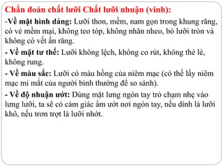 Chẩn đoán chất lưỡi Chất lưỡi nhuận (vinh):
-Về mặt hình dáng: Lưỡi thon, mềm, nam gọn trong khung răng,
có vẻ mềm mại, không teo tóp, không nhăn nheo, bò lưỡi tròn và
không có vết ấn răng.
- Về mặt tư thế: Lưỡi không lệch, không co rút, không thè lè,
không rung.
- Về màu sắc: Lưỡi có màu hồng của niêm mạc (có thể lấy niêm
mạc mi mắt của người bình thường để so sánh).
- Về độ nhuận ướt: Dùng mặt lưng ngón tay trỏ chạm nhẹ vào
lưng lưỡi, ta sẽ có cảm giác ẩm ướt nơi ngón tay, nếu dính là lưỡi
khô, nếu trơn trợt là lưỡi nhớt.
 