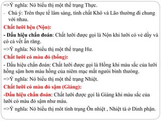 =>Ý nghĩa: Nó biểu thị một thể trạng Thực.
- Chú ý: Trên thực tế lâm sàng, tính chất Khô và Lão thường đi chung
với nhau.
Chất lưỡi bệu (Nộn):
- Dấu hiệu chẩn đoán: Chất lưỡi được gọi là Nộn khi lưỡi có vẻ dầy và
có cả vết ấn răng.
=>Ý nghĩa: Nó biểu thị một thể trạng Hư.
Chất lưỡi có màu đỏ (hổng):
- Dấu hiệu chẩn đoán: Chất lưỡi được gọi là Hồng khi màu sắc của lưỡi
hồng sậm hơn màu hồng của niêm mạc mắt ngưòi bình thưòng.
=>Ý nghĩa: Nó biểu thị một thể trạng Nhiệt.
Chất lưỡi có màu đỏ sậm (Giáng):
-Dấu hiệu chẩn đoán: Chất lưỡi được gọi là Giáng khi màu sắc của
lưỡi có màu đỏ sậm như máu.
=>Ý nghĩa: Nó biểu thị môt tình trạng Ôn nhiệt , Nhiệt tà ở Dinh phận.
 