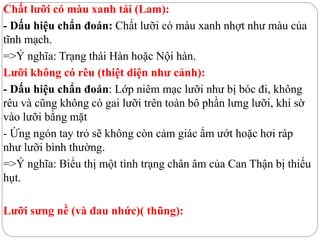Chất lưỡi có màu xanh tái (Lam):
- Dấu hiệu chẩn đoán: Chất lưỡi có màu xanh nhợt như màu của
tĩnh mạch.
=>Ý nghĩa: Trạng thái Hàn hoặc Nội hàn.
Lưỡi không có rêu (thiệt diện như cảnh):
- Dấu hiệu chẩn đoán: Lớp niêm mạc lưỡi như bị bóc đi, không
rêu và cũng không có gai lưỡi trên toàn bô phần lưng lưỡi, khi sờ
vào lưỡi bằng mặt
- Ứng ngón tay trỏ sẽ không còn cảm giác ẩm ướt hoặc hơi ráp
như lưỡi bình thường.
=>Ý nghĩa: Biểu thị một tình trạng chân âm của Can Thận bị thiếu
hụt.
Lưỡi sưng nề (và đau nhức)( thũng):
 