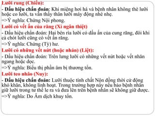 Lưỡi rung (Chiến):
- Dấu hiệu chẩn đoán: Khi miệng hơi há và bệnh nhân không thè lưỡi
hoặc co lưỡi, ta vẫn thấy thân lưỡi máy động nhè nhẹ.
=>Ý nghĩa: Chứng Nội phong.
Lưỡi có vết ấn của răng (Xỉ ngân thiệt)
- Dấu hiệu chẩn đoán: Hai bên rìa lưỡi có dấu ấn của cung răng, đôi khi
cả chót lưỡi cũng có vết ấn răng.
=>Ý nghĩa: Chứng (Tỳ) hư.
Lưỡi có những vết nứt (hoặc nhán) (Liệt):
- Dấu hiệu chẩn đoán: Trên lưng lưỡi có những vết nứt hoặc vết nhăn
ngang hoặc dọc.
=>Ý nghĩa: Biểu thị phần âm bị thương tổn.
Lưỡi teo nhão (Nuy):
- Dấu hiệu chẩn đoán: Lưỡi thuộc tính chất Nộn đồng thời cử động
khó khăn, không linh hoạt. Trong trường hợp này nếu bảo bệnh nhân
giữ lưỡi trong tư thế le ra và đưa lên trên bệnh nhân sẽ không giữ được.
=>Ý nghĩa: Do Âm dịch khuy tổn.
 