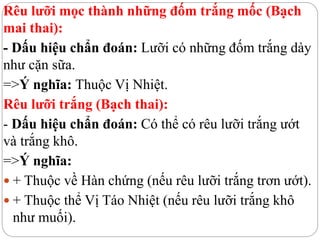 Rêu lưỡi mọc thành những đốm trắng mốc (Bạch
mai thai):
- Dấu hiệu chẩn đoán: Lưỡi có những đốm trắng dày
như cặn sữa.
=>Ý nghĩa: Thuộc Vị Nhiệt.
Rêu lưỡi trắng (Bạch thai):
- Dấu hiệu chẩn đoán: Có thể có rêu lưỡi trắng ướt
và trắng khô.
=>Ý nghĩa:
 + Thuộc về Hàn chứng (nếu rêu lưỡi trắng trơn ướt).
 + Thuộc thể Vị Táo Nhiệt (nếu rêu lưỡi trắng khô
như muối).
 