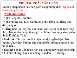 PHƯƠNG PHÁP VĂN CHẨN
Phương pháp khám này bao gồm hai phương diện: Nghe âm
thanh và ngửi mùi vị.
Nghe âm thanh
- Nghe tiếng nói, hơi thở.
- Nghe những dấu hiệu bất thường như tiếng ho, tiếng khò
khè, tiếng ợ ...
+ Tiếng nói: Sự thay đổi âm thanh của người bệnh (nói thấp
nhỏ, phần nhiều là nội thương Hư chứng; nói sang sảng phần
nhiều là chứng Thực).
+ Hơi thở: Cần xem có dấu hiệu hơi thở ngắn (bệnh Nội
thương , hư yếu). Những dấu chứng bất thường như khó thở,
ho, ợ, nấc ...
+ Dấu khó thở: Cần phân biệt dấu chứng này là rõ ràng, gấp
rút (Thực chứng) hay nhẹ nhàng, kín đáo (Hư chứng).
 