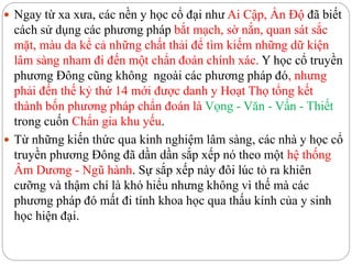  Ngay từ xa xưa, các nền y học cổ đại như Ai Cập, Ấn Độ đã biết
cách sử dụng các phương pháp bắt mạch, sờ nắn, quan sát sắc
mặt, màu da kể cả những chất thải để tìm kiếm những dữ kiện
lâm sàng nham đi đến một chẩn đoán chính xác. Y học cổ truyền
phương Đông cũng không ngoài các phương pháp đó, nhưng
phải đến thế kỷ thứ 14 mới được danh y Hoạt Thọ tổng kết
thành bốn phương pháp chẩn đoán là Vọng - Văn - Vấn - Thiết
trong cuốn Chẩn gia khu yếu.
 Từ những kiến thức qua kinh nghiệm lâm sàng, các nhà y học cổ
truyền phương Đông đã dần dần sắp xếp nó theo một hệ thống
Âm Dương - Ngũ hành. Sự sắp xếp này đôi lúc tỏ ra khiên
cưỡng và thậm chí là khó hiểu nhưng không vì thế mà các
phương pháp đó mất đi tính khoa học qua thấu kính của y sinh
học hiện đại.
 
