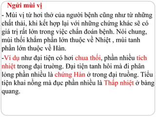 Ngửi mùi vị
- Mùi vị từ hơi thở của người bệnh cũng như từ những
chất thải, khi kết hợp lại với những chứng khác sẽ có
giá trị rất lớn trong việc chẩn đoán bệnh. Nói chung,
mùi thối khắm phần lớn thuộc về Nhiệt , mùi tanh
phần lớn thuộc về Hàn.
-Ví dụ như đại tiện có hơi chua thối, phần nhiều tích
nhiệt trong đại truờng. Đại tiện tanh hôi mà đi phân
lỏng phần nhiều là chứng Hàn ở trong đại truồng. Tiểu
tiện khai nồng mà đục phần nhiều là Thấp nhiệt ở bàng
quang.
 