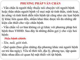 PHƯƠNG PHÁP VẤN CHẨN
- Vấn chẩn là người thầy thuốc nói chuyện với người bệnh
hoặc thân nhân người bệnh về mọi mặt từ tinh thần, sinh hoạt,
ăn uống và tình hình diễn tiến bệnh tật cũng như các lọai bệnh
lý khác liên quan đến, nhầm khai thác được tối đa những dữ
kiện cần thiết cho việc chẩn bệnh.
- Vấn chẩn về cơ bản không có gì khác với phương pháp hỏi
bệnh theo YHHĐ. Sau đây là những điểm gợi ý cho việc hỏi
bệnh:
Phần hành chính:
- Tên, tuổi, giới tính.
- Quê quán (bao gồm những địa phương khác mà người bệnh
cư trú lâu ngày). Yếu tố thời tiết, địa lý, phong tục, tập quán
khác nhau đều có quan hệ mặt thiết với tặt bệnh.
 