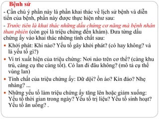 Bệnh sử
- Cần chú ý phần này là phần khai thác về lịch sử bệnh và diễn
tiến của bệnh, phần này được thực hiện như sau:
- Trước tiên là khai thác những dấu chứng cơ năng mà bệnh nhân
than phiên (còn gọi là triệu chứng đến khám). Đưa từng dấu
chứng ấy vào khai thác những tính chất sau:
 Khởi phát: Khi nào? Yếu tố gây khởi phát? (có hay không? và
là yếu tố gì?)
 Vi trí xuất hiện của triệu chứng: Nơi nào trên cơ thể? (càng khu
trú, càng cụ the càng tốt). Có lan đi đâu không? (mô tả cụ thể
vùng lan)
 Tính chất của triệu chứng ấy: Dữ dội? ồn ào? Kín đáo? Nhẹ
nhàng? ...
 Những yếu tố làm triệu chứng ấy tăng lên hoặc giảm xuống:
Yếu tố thời gian trong ngày? Yếu tố trị liệu? Yếu tố sinh hoạt?
Yếu tố ăn uống? .
 