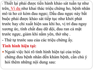 - Thiết lại phải được tiến hành khảo sát tuần tự như
trên. Ví dụ như khai thác triệu chứng ho, bệnh nhân
mô tả ho có kèm đau ngực; Dấu đau ngực này bắt
buộc phải được khảo sát tiếp tục như khởi phát
trước hay chỉ xuất hiện sau khi ho, vị trí đau ngay
xương ức, tính chất đau dữ dội, đau ran cả mặt
trước ngực, giảm khi nằm yên, thở nhẹ .
- Thứ tự trước sau của các triệu chứng ấy.
Tình hình hiện tại:
 Ngoài việc hỏi rõ tình hình hiện tại của triệu
chứng đưa bệnh nhân đến khám bệnh, cần chú ý
hỏi thêm những nội dung sau:
 