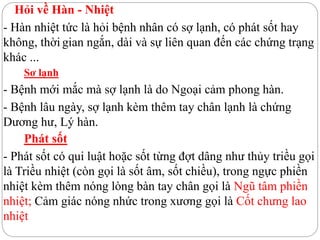 Hỏi về Hàn - Nhiệt
- Hàn nhiệt tức là hỏi bệnh nhân có sợ lạnh, có phát sốt hay
không, thời gian ngắn, dài và sự liên quan đến các chứng trạng
khác ...
Sơ lạnh
- Bệnh mới mắc mà sợ lạnh là do Ngoại cảm phong hàn.
- Bệnh lâu ngày, sợ lạnh kèm thêm tay chân lạnh là chứng
Dương hư, Lý hàn.
Phát sốt
- Phát sốt có qui luật hoặc sốt từng đợt dâng như thủy triều gọi
là Triều nhiệt (còn gọi là sốt âm, sốt chiều), trong ngực phiền
nhiệt kèm thêm nóng lòng bàn tay chân gọi là Ngũ tâm phiền
nhiệt; Cảm giác nóng nhức trong xương gọi là Cốt chưng lao
nhiệt
 