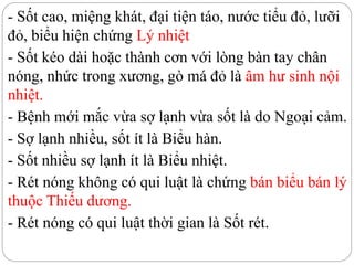 - Sốt cao, miệng khát, đại tiện táo, nước tiểu đỏ, lưỡi
đỏ, biểu hiện chứng Lý nhiệt
- Sốt kéo dài hoặc thành cơn với lòng bàn tay chân
nóng, nhức trong xương, gò má đỏ là âm hư sinh nội
nhiệt.
- Bệnh mới mắc vừa sợ lạnh vừa sốt là do Ngoại cảm.
- Sợ lạnh nhiều, sốt ít là Biểu hàn.
- Sốt nhiều sợ lạnh ít là Biểu nhiệt.
- Rét nóng không có qui luật là chứng bán biểu bán lý
thuộc Thiếu dương.
- Rét nóng có qui luật thời gian là Sốt rét.
 