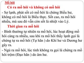 Mồ hôi
Có ra mồ hôi và không có mồ hôi
- Sợ lạnh, phát sốt có mồ hôi là chứng Biểu hư,
không có mồ hôi là Biểu thực. Sốt cao, ra mồ hôi
nhiều, mà sau đó vẫn còn sốt là nhiệt vào Lý.
Thời gian ra mồ hôi
- Bình thường tự nhiên ra mồ hôi, lúc hoạt động mồ
hôi càng ra nhiều, sau khi ra mồ hôi thấy lạnh gọi là
chứng tự ra mồ hôi (Tự hãn ) do Khí hư và Dương hư
gây ra.
- Ngủ ra mồ hôi, lúc tỉnh không ra gọi là chứng ra mồ
hôi trộm (Đạo hãn ) do âm hư.
 
