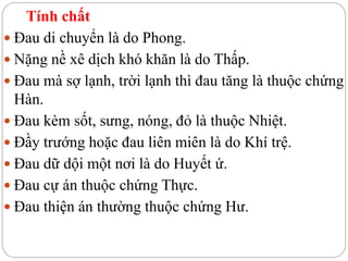 Tính chất
 Đau di chuyển là do Phong.
 Nặng nề xê dịch khó khăn là do Thấp.
 Đau mà sợ lạnh, trời lạnh thì đau tăng là thuộc chứng
Hàn.
 Đau kèm sốt, sưng, nóng, đỏ là thuộc Nhiệt.
 Đầy trướng hoặc đau liên miên là do Khí trệ.
 Đau dữ dội một nơi là do Huyết ứ.
 Đau cự án thuộc chứng Thực.
 Đau thiện án thường thuộc chứng Hư.
 