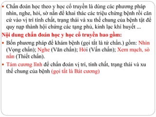  Chẩn đoán học theo y học cổ truyền là dùng các phương pháp
nhìn, nghe, hỏi, sờ nắn để khai thác các triệu chứng bệnh rồi căn
cứ vào vị trí tính chất, trạng thái và xu thế chung của bệnh tật để
quy nạp thành hội chứng các tạng phủ, kinh lạc khí huyết ...
Nội dung chẩn đoán học y học cổ truyền bao gồm:
 Bốn phương pháp để khám bệnh (gọi tắt là tứ chẩn.) gồm: Nhìn
(Vọng chẩn); Nghe (Văn chẩn); Hỏi (Vấn chẩn); Xem mạch, sò
nắn (Thiết chẩn).
 Tám cương lĩnh để chẩn đoán vị trí, tính chất, trạng thái và xu
thế chung của bệnh (gọi tắt là Bát cương)
 