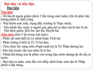 Đại tiện và tiểu tiện
Đai tiện
Táo bón
- Số lần đi ngoài giảm (dưới 2 lần trong một tuần), khi đi phải rặn,
lượng phân ít, khô cứng.
- Nếu bệnh mới mắc, bụng đầy trướng là Thực nhiệt.
- Nếu bệnh lâu, hoặc ở người già, phụ nữ có thai mà bi táo là do
Tân dịch giảm, Khí hư, âm hư, Huyết hư.
Tiêu chảy (trên 5 lần trong một ngày)
- Phân sệt mùi thối là Lý nhiệt hoặc Tích trệ.
- Phân loãng ít thối là Tỳ Vi hư hàn.
- Tiêu chảy lúc sáng sớm (Ngũ canh tả) là Tỳ Thận dương hư.
- Đại tiện trước rắn sau nhão là tỳ hư.
- Nhiệt kết bàng lưu là phân vón trong hậu môn nhưng lại đi cầu ra
nước.
- Đại tiện ra máu, máu lẫn với nhầy nhớt hoặc mót rặn là Thấp
nhiệt ở đại tràng.
 
