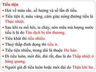 Tiểu tiện
 Hỏi về màu sắc, số lượng và số lần đi tiểu.
 Tiểu tiện ít, màu vàng, cảm giác nóng đường tiểu là
Thực nhiệt.
 Sau khi ra mồ hôi, ỉa chảy, nôn mữa mà lượng nước
tiểu ít là do Tân dịch bị tổn thương.
 Tiêu khát thì tiểu nhiều.
 Thuỷ thấp đình đọng thì tiểu ít.
 Tiểu tiện nhiều, trong dài là thuộc Hư hàn.
 Đi tiểu luôn, mót đái, đái rắt, đau là do Thấp nhiệt ở
bàng quang.
 Người già đi tiểu luôn hoặc mót đái do Thận khí hư.
 