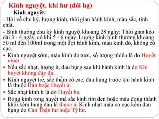 Kinh nguyệt, khí hư (đới hạ)
Kinh nguyêt:
- Hỏi về chu kỳ, lượng kinh, thời gian hành kinh, màu sắc, tính
chất.
- Bình thưòng chu kỳ kinh nguyệt khoảng 28 ngày; Thời gian kéo
dài 3 - 4 ngày, có khi 5 - 6 ngày; Lượng kinh bình thường khoảng
50 ml đến 100ml trong một đợt hành kinh, màu kinh đỏ, không có
cục.
 Kinh nguyệt sớm, màu kinh đỏ tươi, số lượng nhiều là do Huyết
nhiệt.
 Nếu sắc nhạt, lượng ít, đau bụng sau khi hành kinh là do Khí
huyết không đầy đủ.
 Kinh nguyệt trễ, sắc thẫm có cục, đau bụng trước khi hành kinh
là thuộc Hàn hoặc Huyết ứ.
 Sắc nhạt kinh ít là do Huyết hư.
 Rong kinh rong huyết mà sắc kinh tím đen hoặc máu đọng thành
khối kèm bụng đau là thuộc ứ. Kinh nhạt màu có cục kèm đau
bụng do Can Thận hư hoặc Tỳ hư.
 