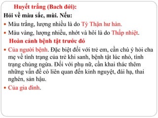 Huyết trắng (Bach đới):
Hỏi về màu sắc, mùi. Nếu:
 Màu trắng, lượng nhiều là do Tỳ Thận hư hàn.
 Màu vàng, lượng nhiều, nhớt và hôi là do Thấp nhiệt.
Hoàn cảnh bệnh tật trước đó
 Của người bệnh. Đặc biệt đối với trẻ em, cần chú ý hỏi cha
mẹ về tình trạng của trẻ khi sanh, bệnh tật lúc nhỏ, tình
trạng chủng ngừa. Đối với phụ nữ, cần khai thác thêm
những vấn đề có liên quan đến kinh nguyệt, đái hạ, thai
nghén, sản hậu.
 Của gia đình.
 