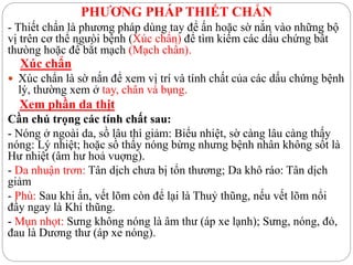 PHƯƠNG PHÁP THIẾT CHẨN
- Thiết chẩn là phương pháp dùng tay để ấn hoặc sờ nắn vào những bộ
vị trên cơ thể ngưòi bệnh (Xúc chẩn) để tìm kiếm các dấu chứng bất
thưòng hoặc để bắt mạch (Mạch chẩn).
Xúc chẩn
 Xúc chẩn là sờ nắn để xem vị trí và tính chất của các dấu chứng bệnh
lý, thường xem ở tay, chân và bụng.
Xem phần da thịt
Cần chú trọng các tính chất sau:
- Nóng ở ngoài da, sồ lâu thì giảm: Biểu nhiệt, sờ càng lâu càng thấy
nóng: Lý nhiệt; hoặc sồ thấy nóng bừng nhưng bệnh nhân không sốt là
Hư nhiệt (âm hư hoả vuợng).
- Da nhuận trơn: Tân dịch chưa bị tổn thương; Da khô ráo: Tân dịch
giảm
- Phù: Sau khi ấn, vết lõm còn để lại là Thuỷ thũng, nếu vết lõm nổi
đầy ngay là Khí thũng.
- Mụn nhọt: Sưng không nóng là âm thư (áp xe lạnh); Sưng, nóng, đỏ,
đau là Dương thư (áp xe nóng).
 