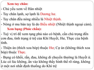 Xem tay chân:
- Chủ yếu xem về Hàn nhiệt
- Tay chân lạnh, sợ lạnh là Dương hư.
- Tay chân đều nóng nhiều là Nhiệt thịnh.
- Nóng ở mu bàn tay là do Biểu nhiệt (Nhiệt thịnh ngoại cảm).
Xem bụng (Phúc chẩn):
- Tuỳ vị trí để xem tạng phủ nào có bệnh, cần chú trọng đến
cơn đau, tình trạng ứ trệ của Khí Huyết, Hư, Thực của bệnh
tình.
- Thiện án (thích xoa bóp) thuộc Hư; Cự án (không thích xoa
bóp) thuộc Thực.
- Bụng có khối, rắn, đau, không di chuyển thường là Huyết ứ.
Lúc có lúc không, ấn vào không thấy hình thể rõ ràng, không
ở một nơi nhất định thưồng do Khí trệ
 