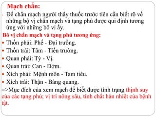 Mạch chẩn:
- Để chẩn mạch người thầy thuốc trước tiên cần biết rõ về
những bộ vị chẩn mạch và tạng phủ được qui định tương
ứng với những bô vị ấy.
Bô vị chẩn mạch và tạng phủ tương ứng:
 Thốn phải: Phế - Đại trưồng.
 Thốn trái: Tâm - Tiểu trường.
 Quan phải: Tỳ - Vị.
 Quan trái: Can - Đởm.
 Xích phải: Mệnh môn - Tam tiêu.
 Xích trái: Thận - Bàng quang.
=>Mục đích của xem mạch để biết được tình trạng thịnh suy
của các tạng phủ; vị trí nông sâu, tính chất hàn nhiệt của bệnh
tật.
 