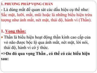 1. PHƯƠNG PHÁP VỌNG CHẨN
- Là dùng mắt để quan sát các dấu hiệu cụ thể như:
Sắc mặt, lưỡi, mắt, mũi hoặc là những biểu hiện trừu
tượng như ánh mắt, nét mặt, thái độ, hành vi (Thần).
1. Vọng thần:
 Thần là biểu hiện hoạt động thần kinh cao cấp của
vỏ não được bộc lộ qua ánh mắt, nét mặt, lời nói,
thái độ, hành vi có ý thức.
=>Do đó qua vọng Thần , có thể có các biểu hiện
sau:
 