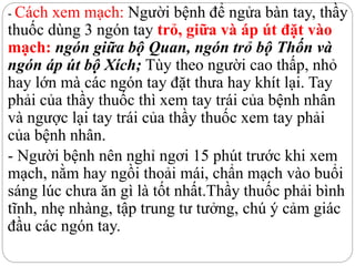 - Cách xem mạch: Người bệnh để ngửa bàn tay, thầy
thuốc dùng 3 ngón tay trỏ, giữa và áp út đặt vào
mạch: ngón giữa bộ Quan, ngón trỏ bộ Thốn và
ngón áp út bộ Xích; Tùy theo người cao thấp, nhỏ
hay lớn mà các ngón tay đặt thưa hay khít lại. Tay
phải của thầy thuốc thì xem tay trái của bệnh nhân
và ngược lại tay trái của thầy thuốc xem tay phải
của bệnh nhân.
- Người bệnh nên nghỉ ngơi 15 phút trước khi xem
mạch, nằm hay ngồi thoải mái, chẩn mạch vào buổi
sáng lúc chưa ăn gì là tốt nhất.Thầy thuốc phải bình
tĩnh, nhẹ nhàng, tập trung tư tưởng, chú ý cảm giác
đầu các ngón tay.
 