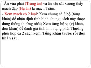 - Ấn vừa phải (Trung án) và ấn sâu sát xương thấy
mạch đập (Hạ án) là mạch Trầm.
- Xem mạch có 2 loại: Xem chung cả 3 bộ (tổng
khán) để nhận định tình hình chung; cách này được
dùng thông thường nhất; Xem từng bộ vị (vị khán,
đơn khán) để đánh giá tình hình tạng phủ. Thường
phối hợp cả 2 cách xem. Tổng khán trước rồi đơn
khán sau.
 