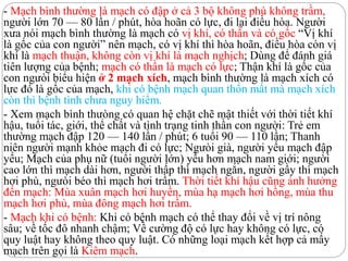 - Mạch bình thường là mạch có đập ở cả 3 bộ không phù không trầm,
người lớn 70 — 80 lần / phút, hòa hoãn có lực, đi lại điều hòa. Người
xưa nói mạch bình thường là mạch có vị khí, có thần và có gốc “Vị khí
là gốc của con người” nên mạch, có vị khí thì hòa hoãn, điều hòa còn vị
khí là mạch thuận, không còn vị khí là mạch nghịch; Dùng để đánh giá
tiên lượng của bệnh; mạch có thần là mạch có lực; Thận khí là gốc của
con ngưòi biểu hiện ở 2 mạch xích, mạch bình thường là mạch xích có
lực đó là gốc của mạch, khi có bệnh mạch quan thốn mất mà mạch xích
còn thì bệnh tình chưa nguy hiểm.
- Xem mạch bình thưòng có quan hệ chặt chẽ mật thiết với thời tiết khí
hậu, tuổi tác, giới, thể chất và tình trạng tinh thần con người: Trẻ em
thường mạch đập 120 — 140 lần / phút; 6 tuổi 90 — 110 lần; Thanh
niên người mạnh khỏe mạch đi có lực; Ngưòi già, người yếu mạch đập
yếu; Mạch của phụ nữ (tuổi người lớn) yếu hơn mạch nam giới; người
cao lớn thì mạch dài hơn, người thấp thì mạch ngắn, người gầy thì mạch
hơi phù, ngưòi béo thì mạch hơi trầm. Thời tiết khí hậu cũng ảnh hưởng
đến mạch: Mùa xuân mạch hơi huyền, mùa hạ mạch hơi hồng, mùa thu
mạch hơi phù, mùa đông mạch hơi trầm.
- Mạch khi có bệnh: Khi có bệnh mạch có thể thay đổi về vị trí nông
sâu; về tốc đô nhanh chậm; Về cường độ có lực hay không có lực, có
quy luật hay không theo quy luật. Có những loại mạch kết hợp cả mấy
mạch trên gọi là Kiêm mạch.
 
