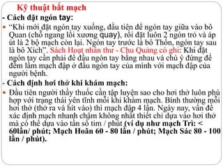 Kỹ thuật bắt mạch
- Cách đặt ngón tay:
 “Khi mới đặt ngón tay xuống, đầu tiên để ngón tay giữa vào bô
Quan (chỗ ngang lồi xương quay), rồi đặt luôn 2 ngón trỏ và áp
út là 2 bộ mạch còn lại. Ngón tay trước là bô Thốn, ngón tay sau
là bô Xích”. Sách Hoạt nhân thư - Chu Quảng có ghi: Khi đặt
ngón tay cần phải để đầu ngón tay bằng nhau và chú ý đừng để
đếm lầm mạch đập ở đầu ngón tay của mình với mạch đập của
người bệnh.
- Cách định hơi thở khi khám mạch:
 Đầu tiên người thầy thuốc cần tập luyện sao cho hơi thở luôn phù
hợp với trạng thái yên tĩnh mỗi khi khám mạch. Bình thường mỗi
hơi thở (thở ra và hít vào) thì mạch đập 4 lần. Ngày nay, vấn đề
xác định mạch nhanh chậm không nhất thiết chỉ dựa vào hơi thở
mà có thể dựa vào tần số tim / phút (ví dụ như mạch Trì: <
60lần/ phút; Mạch Hoãn 60 - 80 lần / phút; Mạch Sác 80 - 100
lần / phút).
 