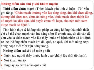 Những điểm cần chú ý khi khám mạch:
- Thời điểm chẩn mạch: Thiên Mạch yếu tinh vi luận - Tố” vấn
ghi rằng: “Chẩn mạch thường vào lúc tảng sáng, âm khí chưa động,
dương khí chưa tan, chưa ăn uống vào, kinh mạch chưa thịnh lúc
đó mạch lạc đều đặn, khí huyết chưa rối loạn, cho nên mới xem
được mạch có bệnh”.
- Tình hình thực tế không cho phép và cũng không thật nhất thiết
chỉ có thể chẩn mạch vào lúc sáng sớm là chính xác, do đó vấn đề
chủ yếu là chẩn mạch vào lúc thầy thuốc và bệnh nhân đã ổn định
tư thế. Không chẩn mạch khi đói quá, no quá, khi mới uống rượu
xong hoặc mới vừa vận đông xong.
- Những điểm sai sót dể mắc phải:
 Ngón tay người thầy thuốc lạnh quá (chú ý lúc thời tiết lạnh).
 Nơi khám ồn ào.
 Óng tay áo bệnh nhân quá chật.
 