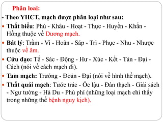 Phân loai:
- Theo YHCT, mạch được phân loại như sau:
 Thất biểu: Phù - Khâu - Hoạt - Thực - Huyền - Khẩn -
Hồng thuộc về Dương mạch.
 Bát lý: Trầm - Vi - Hoãn - Sáp - Trì - Phục - Nhu - Nhược
thuộc về âm.
 Cửu đạo: Tế - Sác - Động - Hư - Xúc - Kết - Tán - Đại -
Cách (nói về cách mạch đi).
 Tam mạch: Trường - Đoản - Đại (nói về hình thể mạch).
 Thất quái mạch: Tước trác - Óc lậu - Đàn thạch - Giải sách
- Ngư tường - Hà Du - Phủ phí (những loại mạch chỉ thấy
trong những thể bệnh nguy kịch).
 