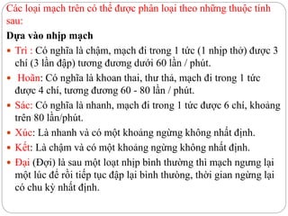 Các loại mạch trên có thể được phân loại theo những thuộc tính
sau:
Dựa vào nhịp mạch
 Trì : Có nghĩa là chậm, mạch đi trong 1 tức (1 nhịp thở) được 3
chí (3 lần đập) tương đương dưới 60 lần / phút.
 Hoãn: Có nghĩa là khoan thai, thư thả, mạch đi trong 1 tức
được 4 chí, tương đương 60 - 80 lần / phút.
 Sác: Có nghĩa là nhanh, mạch đi trong 1 tức được 6 chí, khoảng
trên 80 lần/phút.
 Xúc: Là nhanh và có một khoảng ngừng không nhất định.
 Kết: Là chậm và có một khoảng ngừng không nhất định.
 Đại (Đợi) là sau một loạt nhịp bình thường thì mạch ngưng lại
một lúc để rồi tiếp tục đập lại bình thưòng, thời gian ngừng lại
có chu kỳ nhất định.
 